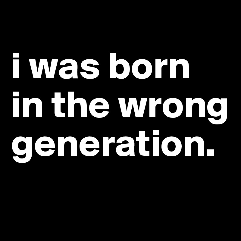 i think i was born in the wrong generation